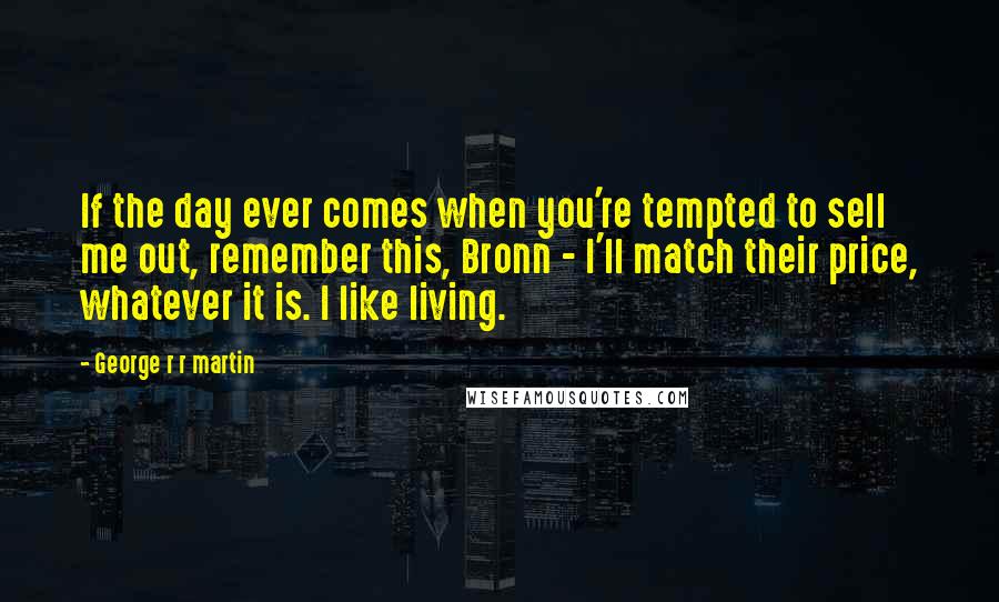 George R R Martin Quotes: If the day ever comes when you're tempted to sell me out, remember this, Bronn - I'll match their price, whatever it is. I like living.