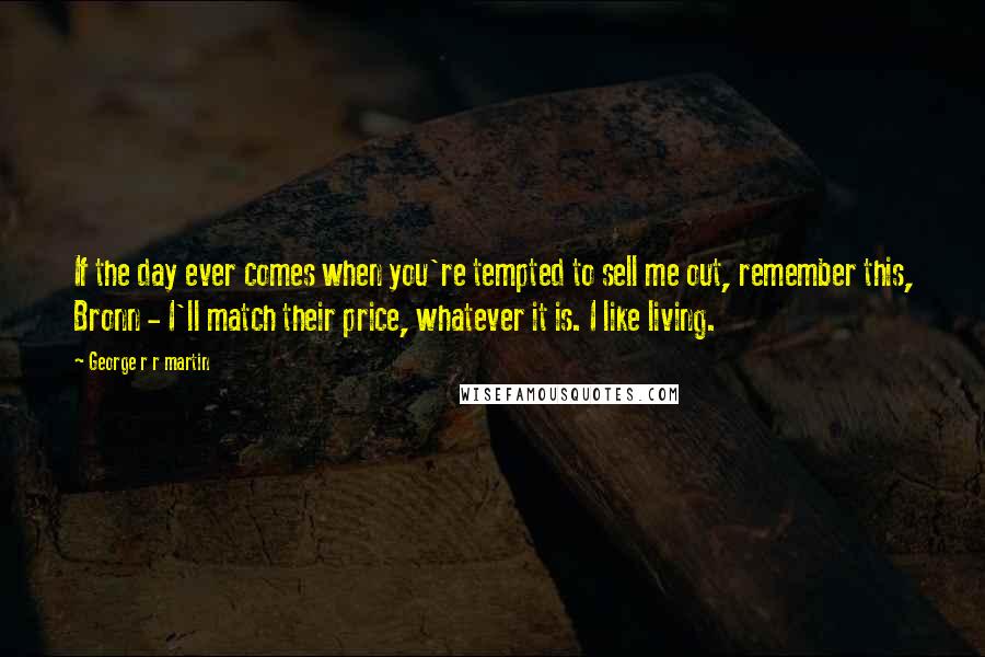 George R R Martin Quotes: If the day ever comes when you're tempted to sell me out, remember this, Bronn - I'll match their price, whatever it is. I like living.