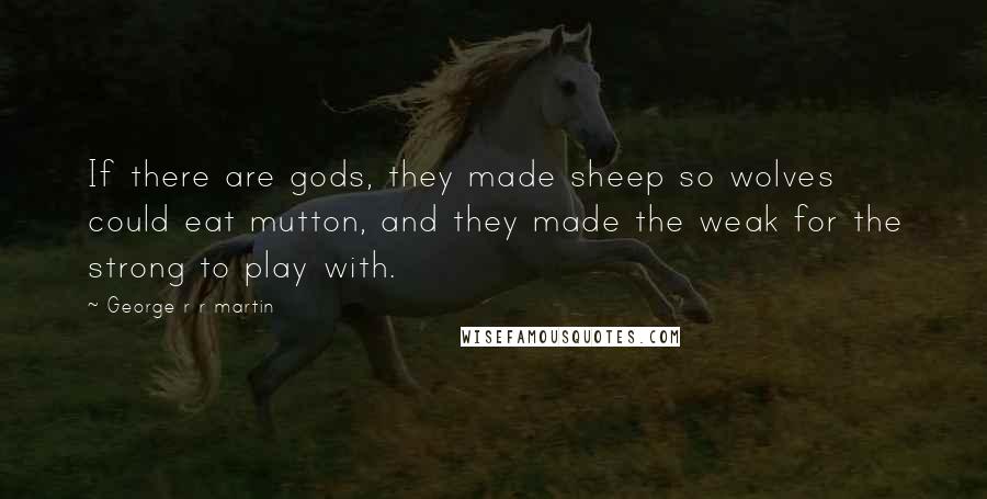 George R R Martin Quotes: If there are gods, they made sheep so wolves could eat mutton, and they made the weak for the strong to play with.