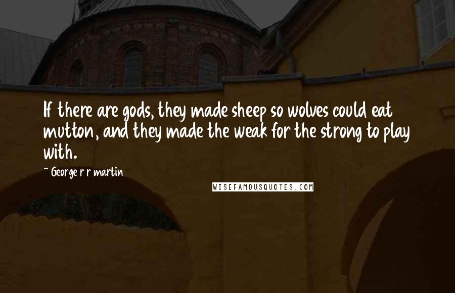 George R R Martin Quotes: If there are gods, they made sheep so wolves could eat mutton, and they made the weak for the strong to play with.