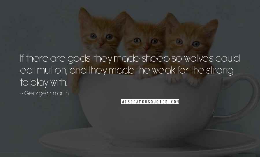 George R R Martin Quotes: If there are gods, they made sheep so wolves could eat mutton, and they made the weak for the strong to play with.