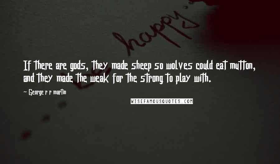 George R R Martin Quotes: If there are gods, they made sheep so wolves could eat mutton, and they made the weak for the strong to play with.