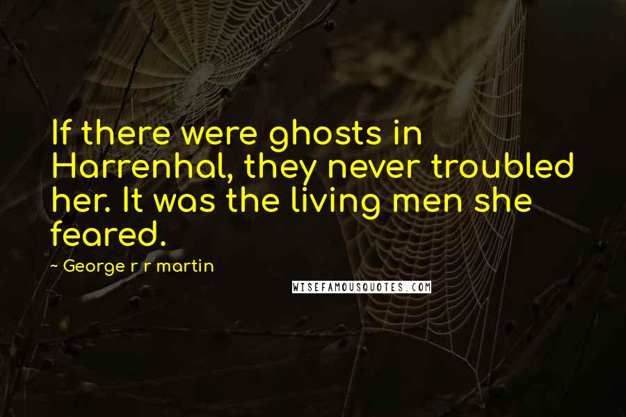 George R R Martin Quotes: If there were ghosts in Harrenhal, they never troubled her. It was the living men she feared.