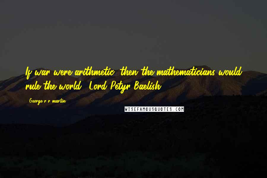 George R R Martin Quotes: If war were arithmetic, then the mathematicians would rule the world. (Lord Petyr Baelish)