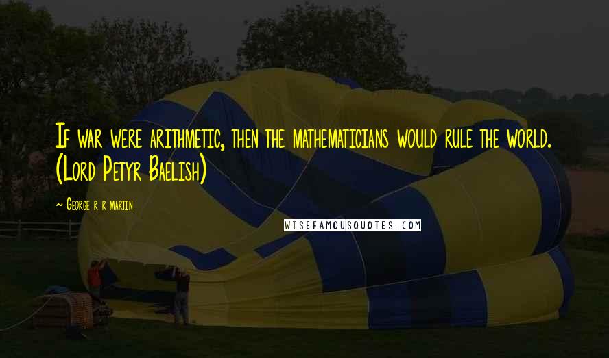 George R R Martin Quotes: If war were arithmetic, then the mathematicians would rule the world. (Lord Petyr Baelish)