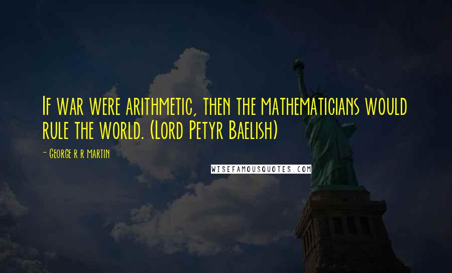 George R R Martin Quotes: If war were arithmetic, then the mathematicians would rule the world. (Lord Petyr Baelish)