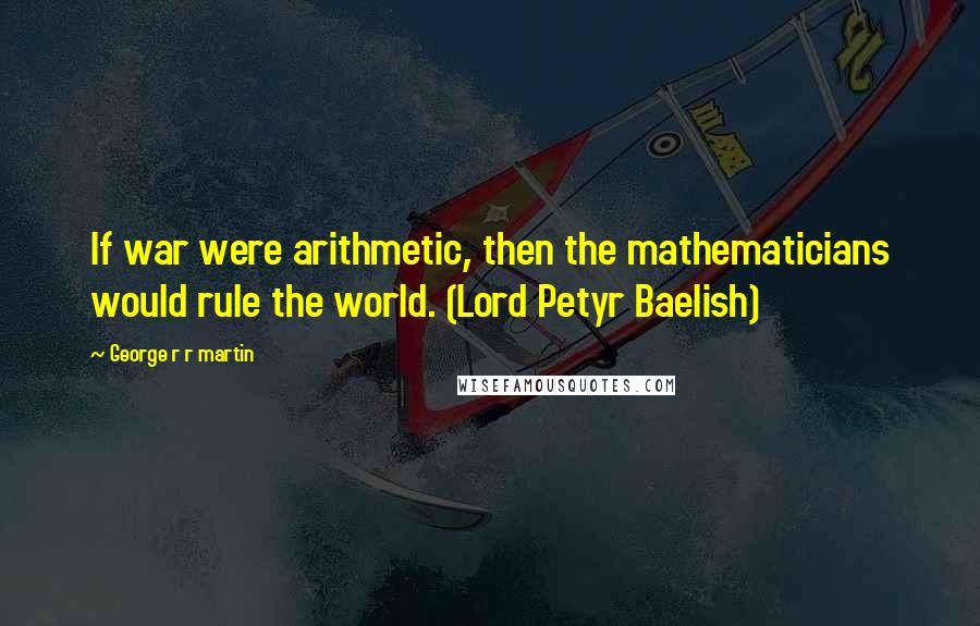 George R R Martin Quotes: If war were arithmetic, then the mathematicians would rule the world. (Lord Petyr Baelish)