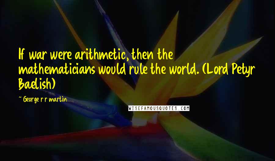 George R R Martin Quotes: If war were arithmetic, then the mathematicians would rule the world. (Lord Petyr Baelish)