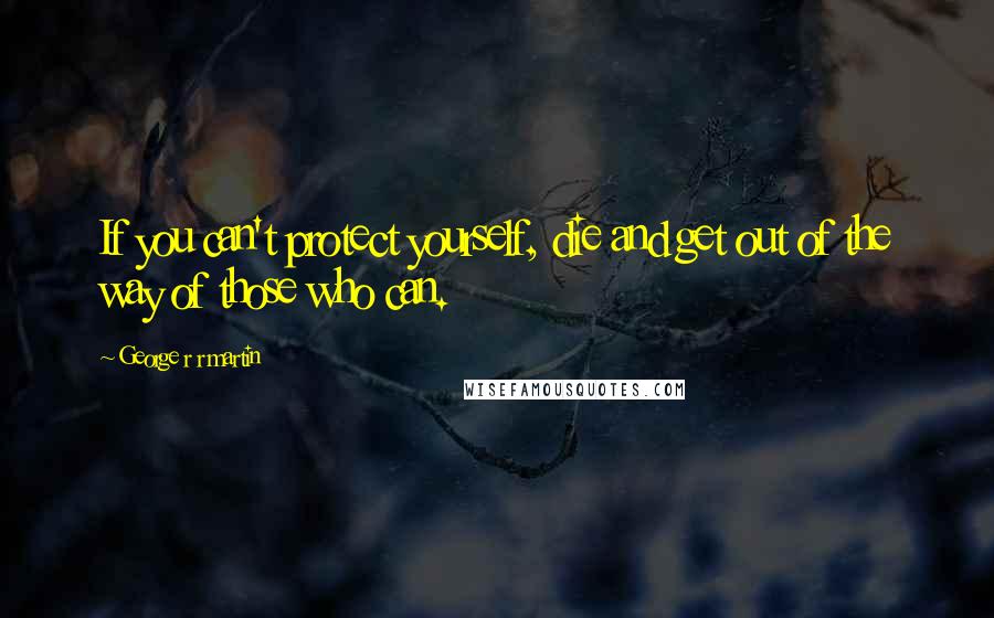 George R R Martin Quotes: If you can't protect yourself, die and get out of the way of those who can.