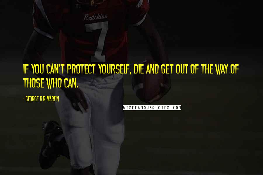 George R R Martin Quotes: If you can't protect yourself, die and get out of the way of those who can.