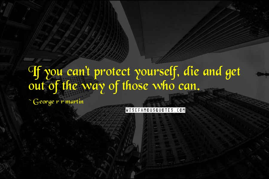 George R R Martin Quotes: If you can't protect yourself, die and get out of the way of those who can.