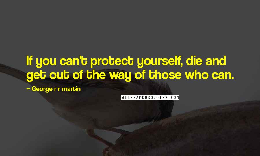 George R R Martin Quotes: If you can't protect yourself, die and get out of the way of those who can.