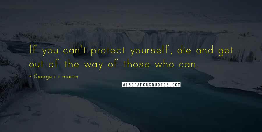 George R R Martin Quotes: If you can't protect yourself, die and get out of the way of those who can.