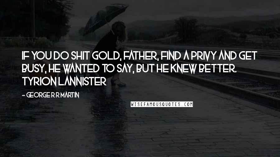 George R R Martin Quotes: If you do shit gold, Father, find a privy and get busy, he wanted to say, but he knew better. Tyrion Lannister