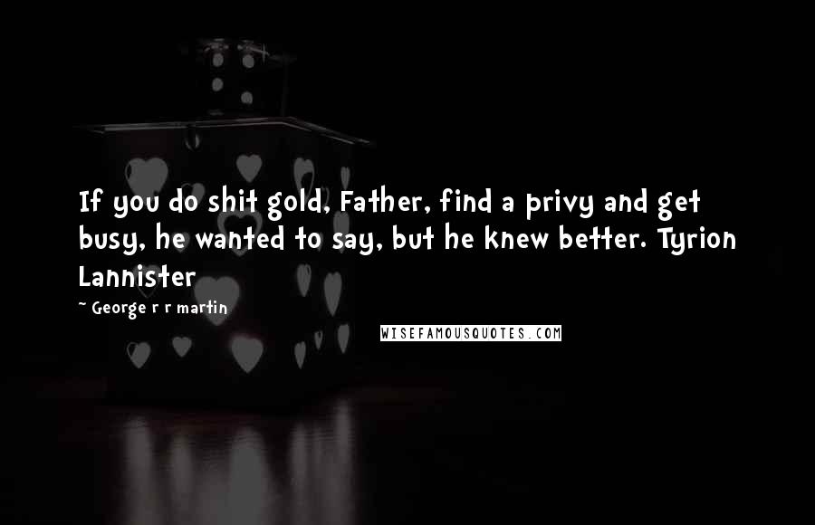 George R R Martin Quotes: If you do shit gold, Father, find a privy and get busy, he wanted to say, but he knew better. Tyrion Lannister