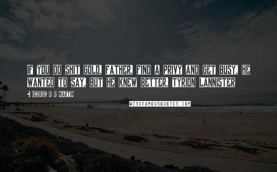 George R R Martin Quotes: If you do shit gold, Father, find a privy and get busy, he wanted to say, but he knew better. Tyrion Lannister