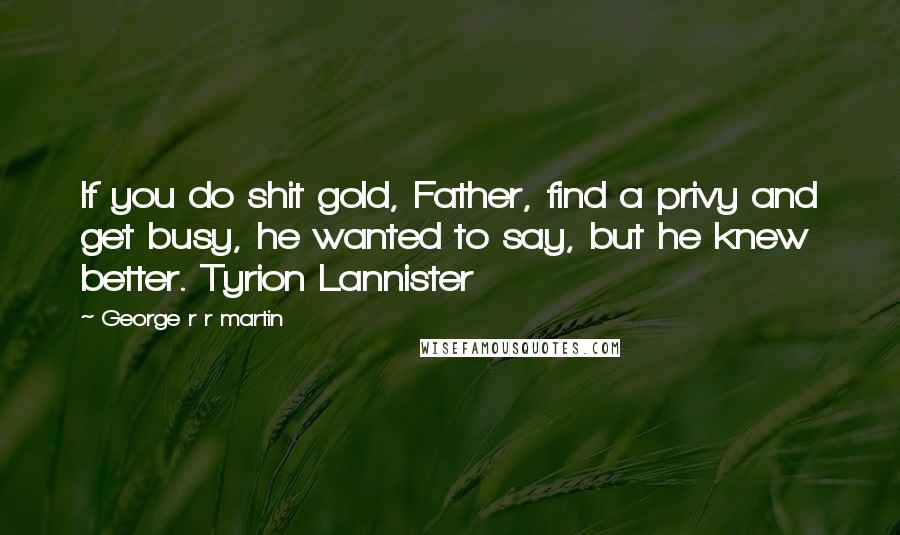 George R R Martin Quotes: If you do shit gold, Father, find a privy and get busy, he wanted to say, but he knew better. Tyrion Lannister