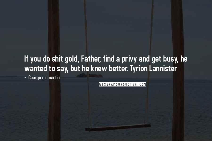 George R R Martin Quotes: If you do shit gold, Father, find a privy and get busy, he wanted to say, but he knew better. Tyrion Lannister