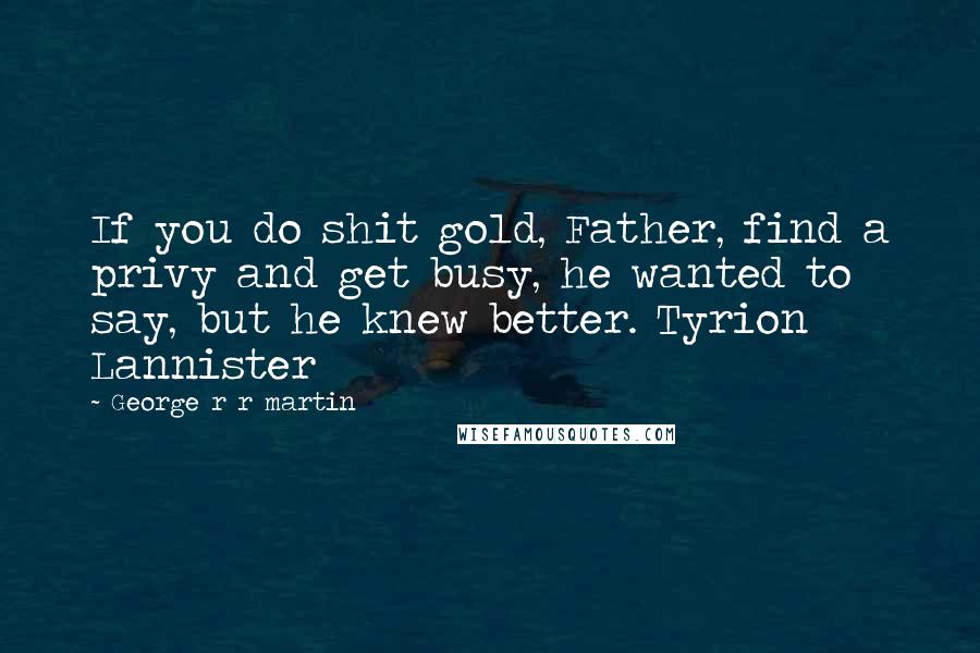 George R R Martin Quotes: If you do shit gold, Father, find a privy and get busy, he wanted to say, but he knew better. Tyrion Lannister