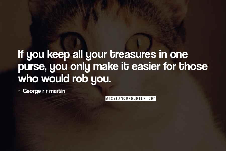 George R R Martin Quotes: If you keep all your treasures in one purse, you only make it easier for those who would rob you.