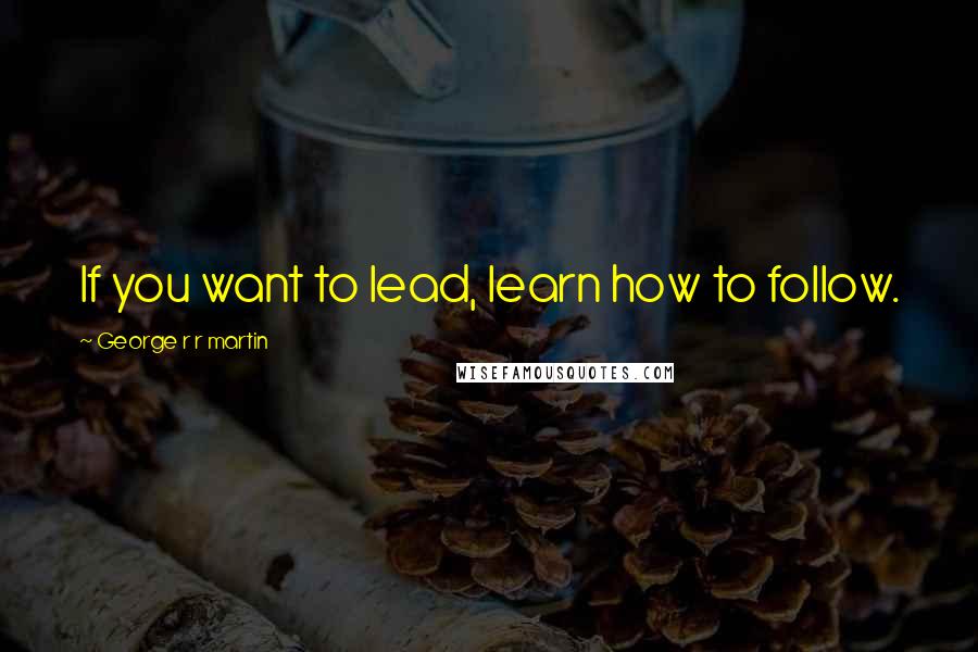 George R R Martin Quotes: If you want to lead, learn how to follow.