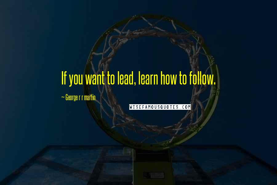 George R R Martin Quotes: If you want to lead, learn how to follow.