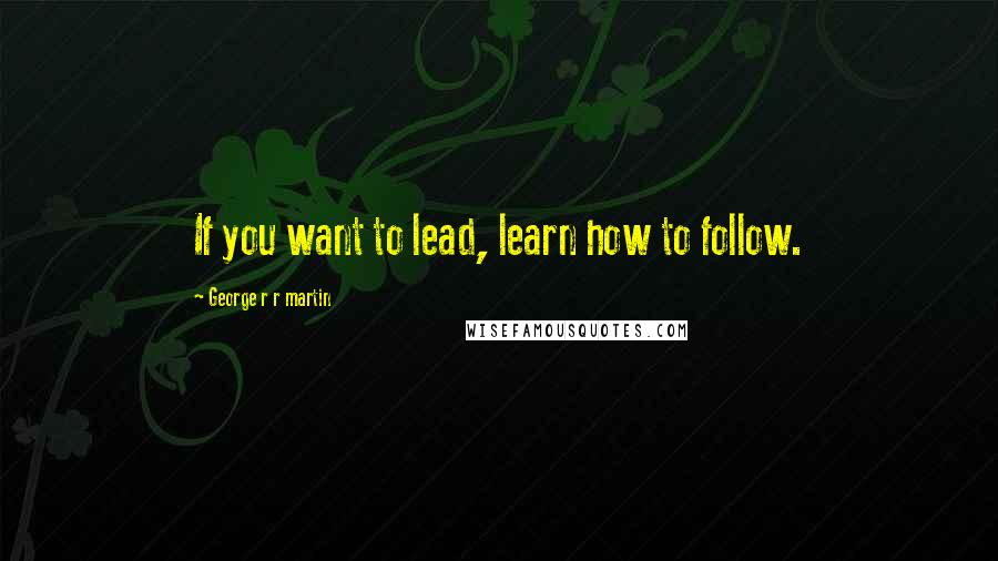 George R R Martin Quotes: If you want to lead, learn how to follow.