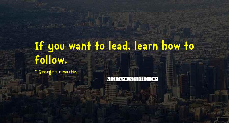 George R R Martin Quotes: If you want to lead, learn how to follow.