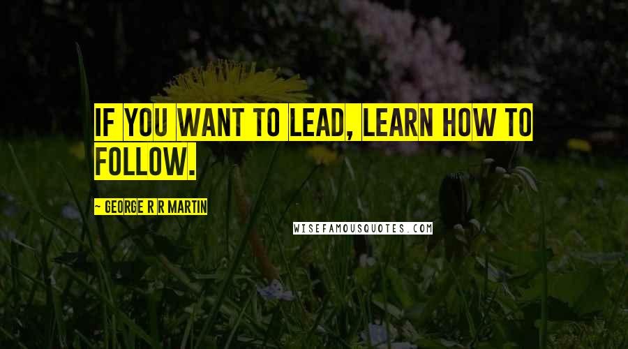 George R R Martin Quotes: If you want to lead, learn how to follow.