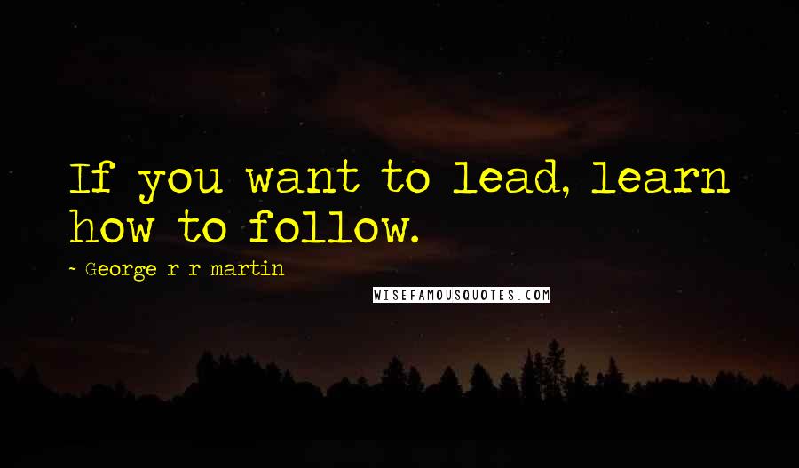 George R R Martin Quotes: If you want to lead, learn how to follow.