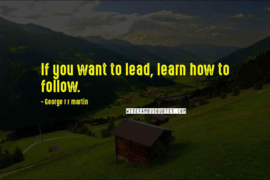 George R R Martin Quotes: If you want to lead, learn how to follow.