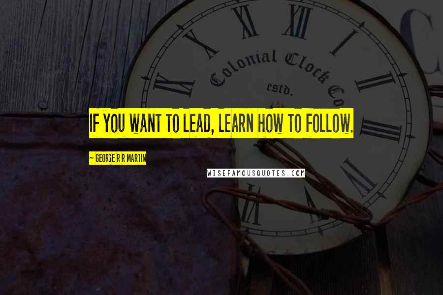 George R R Martin Quotes: If you want to lead, learn how to follow.