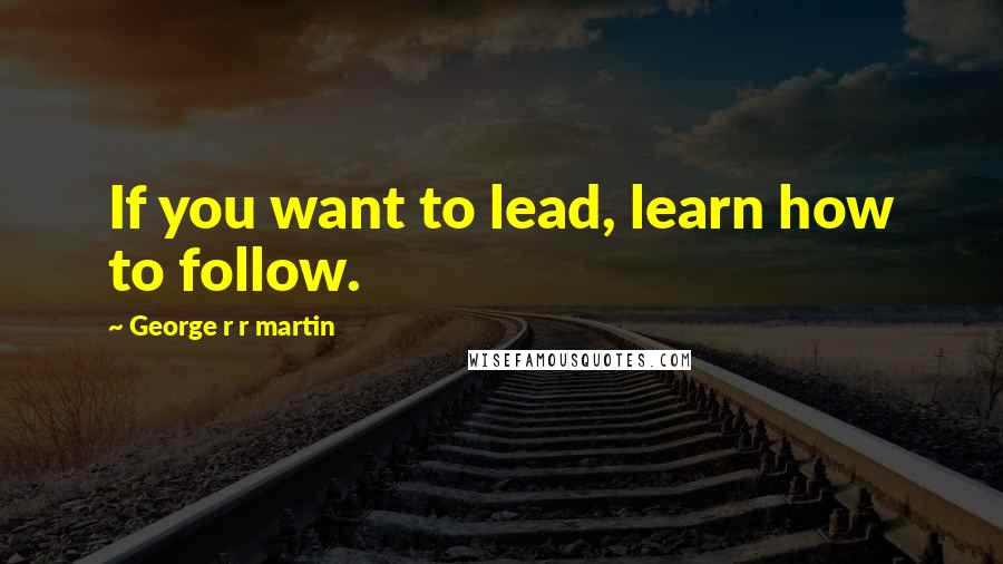 George R R Martin Quotes: If you want to lead, learn how to follow.