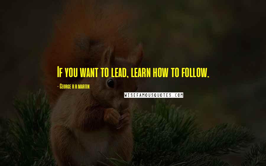 George R R Martin Quotes: If you want to lead, learn how to follow.