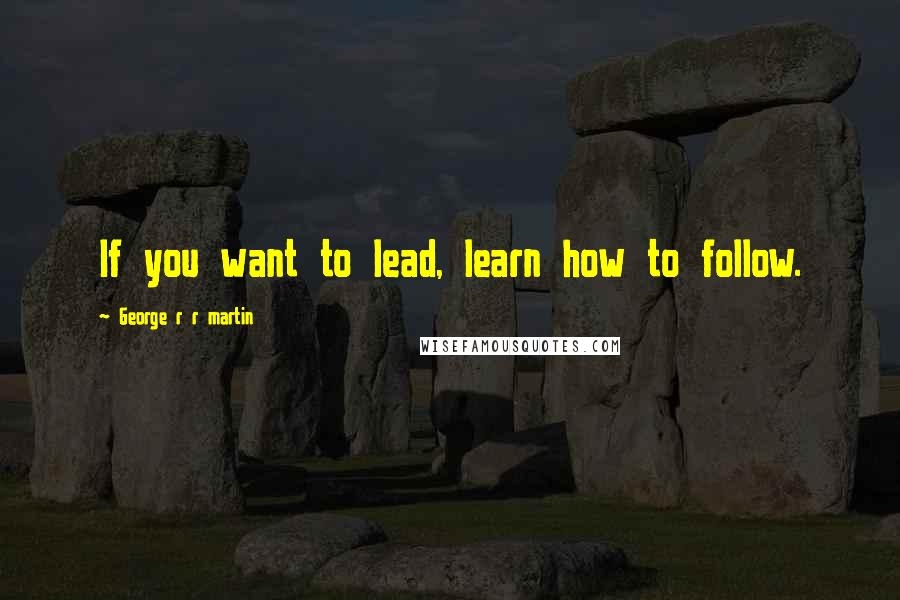 George R R Martin Quotes: If you want to lead, learn how to follow.