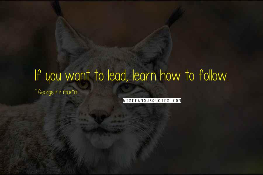 George R R Martin Quotes: If you want to lead, learn how to follow.