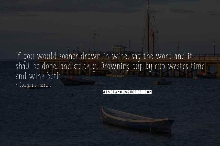 George R R Martin Quotes: If you would sooner drown in wine, say the word and it shall be done, and quickly. Drowning cup by cup wastes time and wine both.