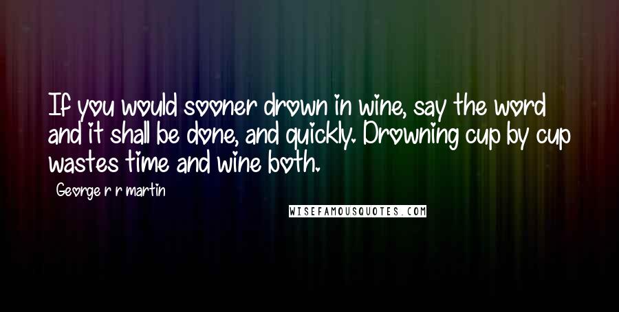 George R R Martin Quotes: If you would sooner drown in wine, say the word and it shall be done, and quickly. Drowning cup by cup wastes time and wine both.