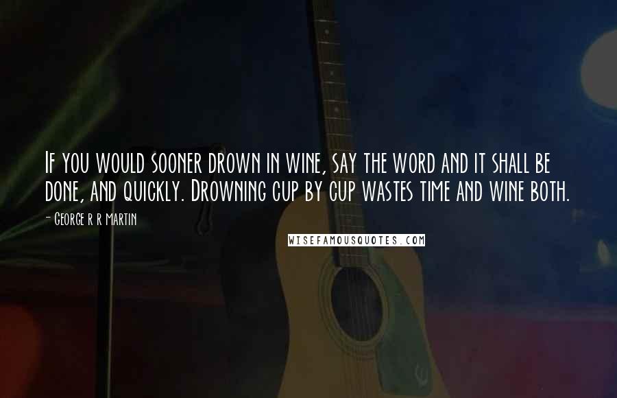 George R R Martin Quotes: If you would sooner drown in wine, say the word and it shall be done, and quickly. Drowning cup by cup wastes time and wine both.