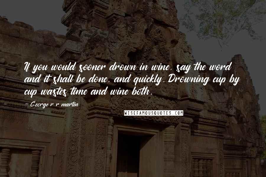 George R R Martin Quotes: If you would sooner drown in wine, say the word and it shall be done, and quickly. Drowning cup by cup wastes time and wine both.