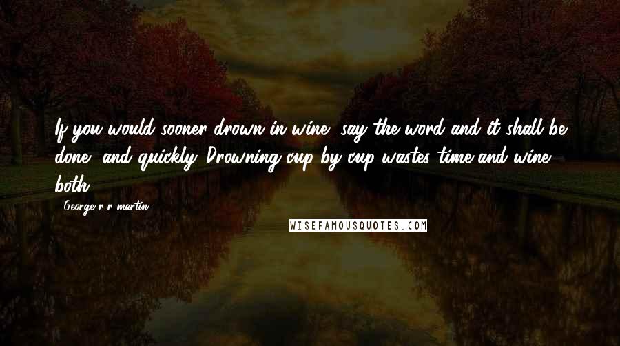 George R R Martin Quotes: If you would sooner drown in wine, say the word and it shall be done, and quickly. Drowning cup by cup wastes time and wine both.