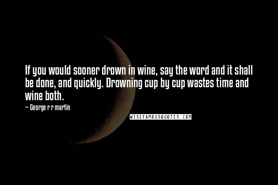 George R R Martin Quotes: If you would sooner drown in wine, say the word and it shall be done, and quickly. Drowning cup by cup wastes time and wine both.