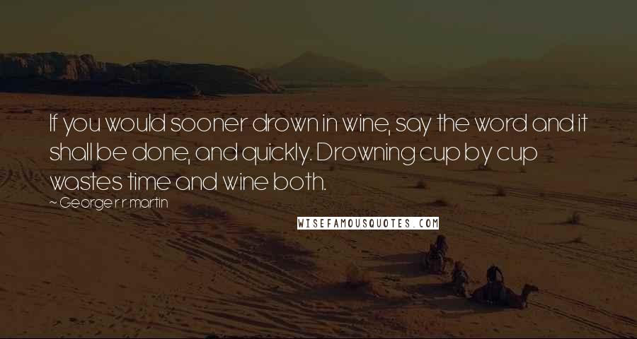 George R R Martin Quotes: If you would sooner drown in wine, say the word and it shall be done, and quickly. Drowning cup by cup wastes time and wine both.