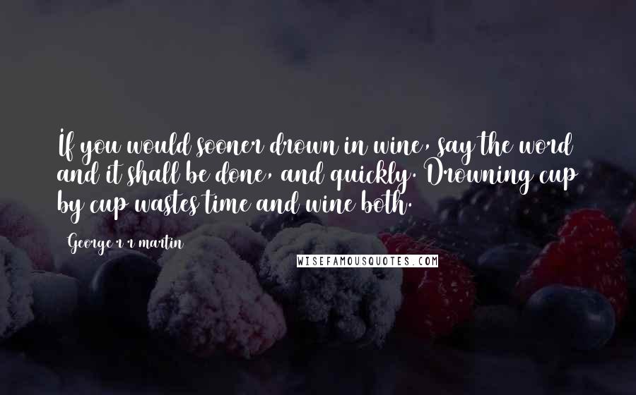 George R R Martin Quotes: If you would sooner drown in wine, say the word and it shall be done, and quickly. Drowning cup by cup wastes time and wine both.