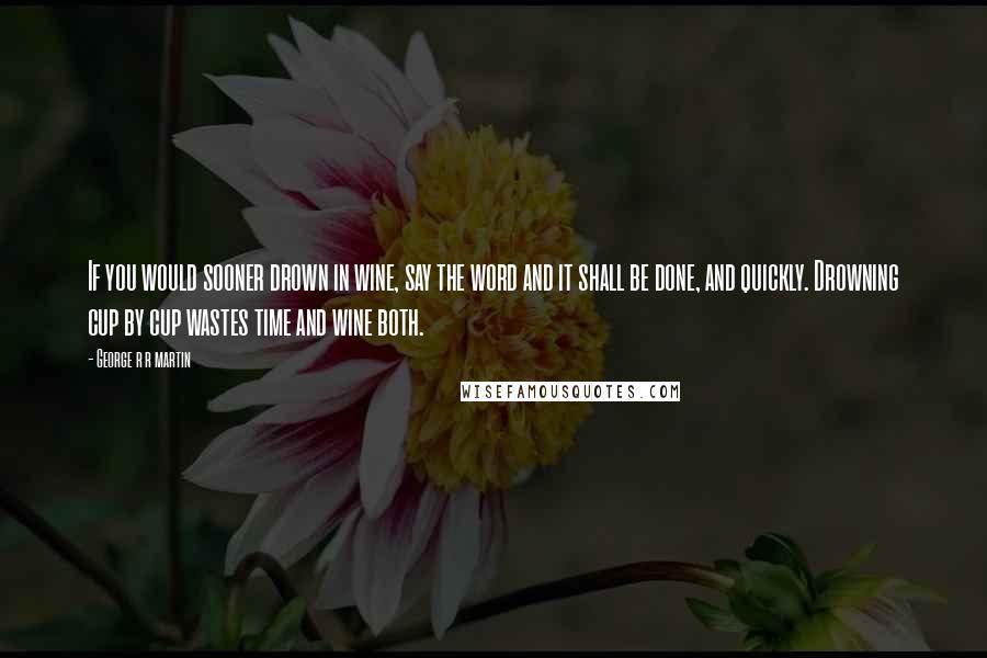 George R R Martin Quotes: If you would sooner drown in wine, say the word and it shall be done, and quickly. Drowning cup by cup wastes time and wine both.