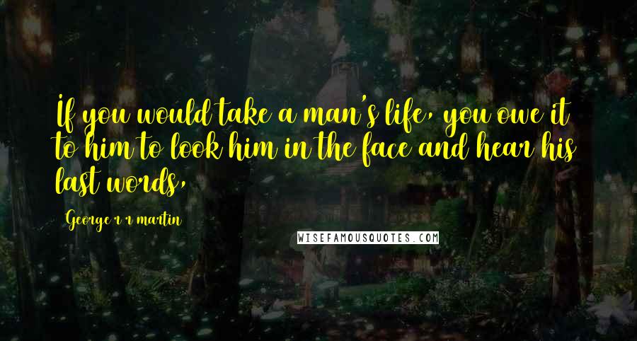 George R R Martin Quotes: If you would take a man's life, you owe it to him to look him in the face and hear his last words,