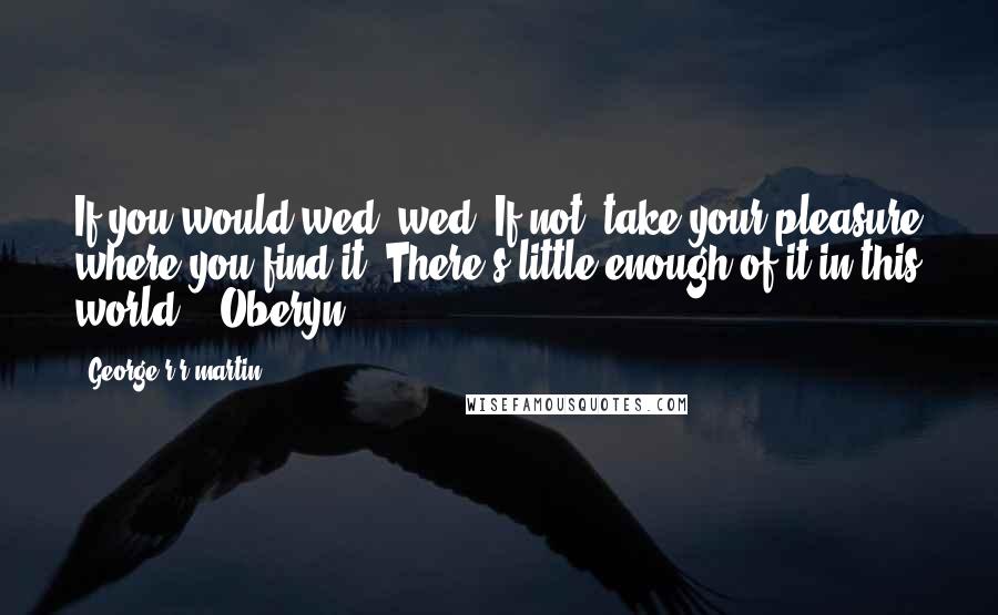 George R R Martin Quotes: If you would wed, wed. If not, take your pleasure where you find it. There's little enough of it in this world. - Oberyn