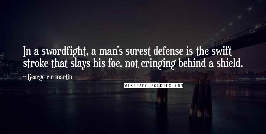 George R R Martin Quotes: In a swordfight, a man's surest defense is the swift stroke that slays his foe, not cringing behind a shield.