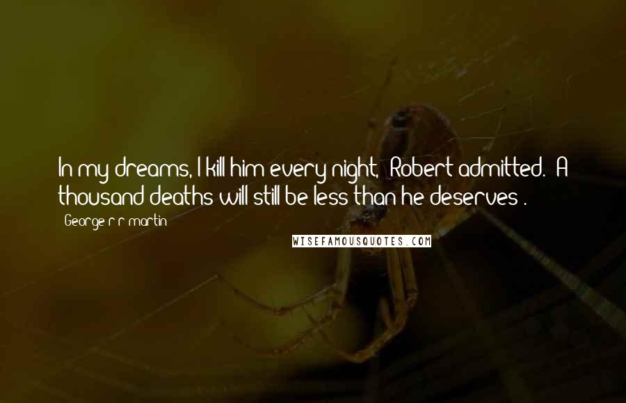 George R R Martin Quotes: In my dreams, I kill him every night,' Robert admitted. 'A thousand deaths will still be less than he deserves'.