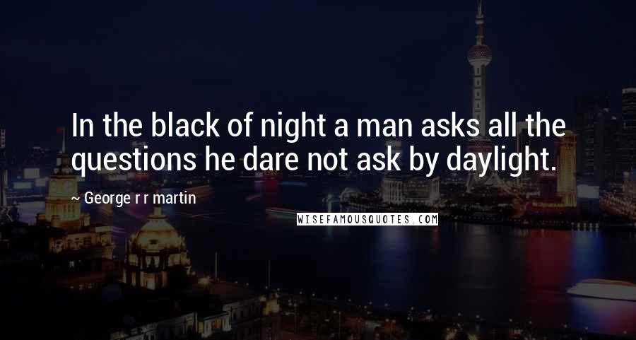 George R R Martin Quotes: In the black of night a man asks all the questions he dare not ask by daylight.